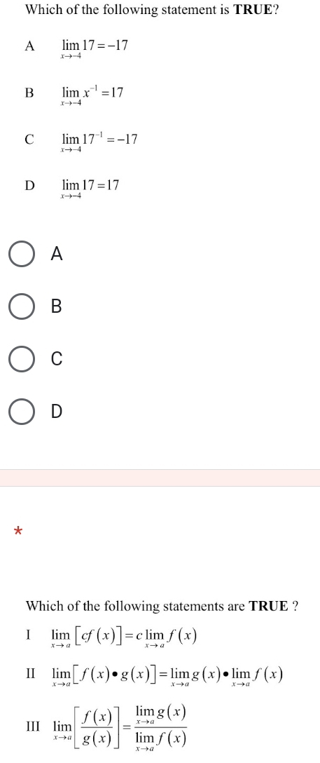 Which of the following statement is TRUE?
A limlimits _xto -417=-17
B limlimits _xto -4x^(-1)=17
C limlimits _xto -417^(-1)=-17
D limlimits _xto -417=17
A
B
C
D
*
Which of the following statements are TRUE ?
I limlimits _xto a[cf(x)]=climlimits _xto af(x)
II limlimits _xto a[f(x)· g(x)]=limlimits _xto ag(x)· limlimits _xto af(x)
III limlimits _xto a[ f(x)/g(x) ]=frac limlimits _xto ag(x)limlimits _xto af(x)