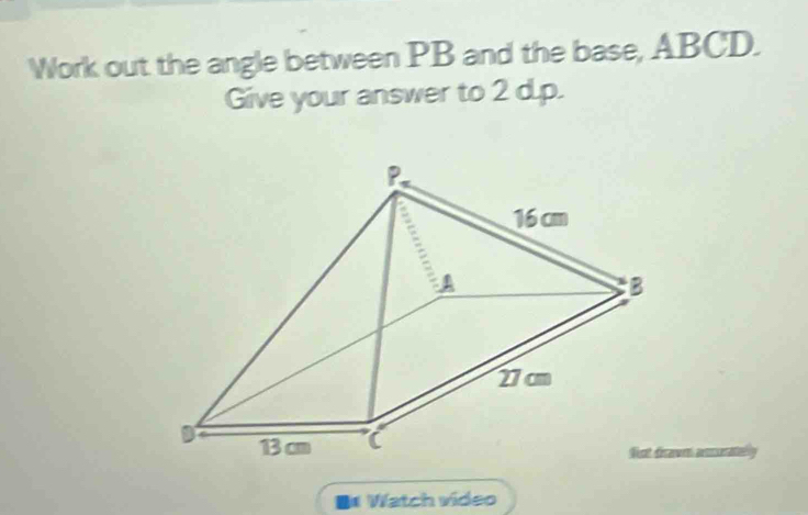 Work out the angle between PB and the base, ABCD. 
Give your answer to 2 d.p. 
wn asseratelly 
B* Watch video