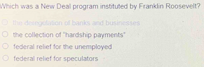 Which was a New Deal program instituted by Franklin Roosevelt?
the deregulation of banks and businesses
the collection of “hardship payments”
federal relief for the unemployed
federal relief for speculators