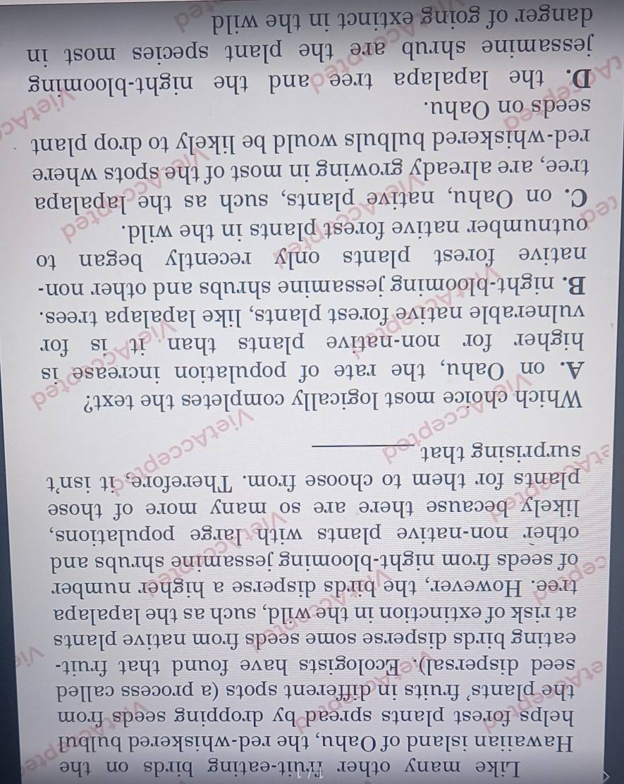 Like many other fruit-eating birds on the
Hawaiian island of Oahu, the red-whiskered bulbul
helps forest plants spread by dropping seeds from 
the plants’ fruits in different spots (a process called
seed dispersal). Ecologists have found that fruit-
eating birds disperse some seeds from native plants
at risk of extinction in the wild, such as the lapalapa
tree. However, the birds disperse a higher number
of seeds from night-blooming jessamine shrubs and
other non-native plants with large populations,
likely because there are so many more of those
plants for them to choose from. Therefore, it isn't
surprising that_
Which choice most logically completes the text?
A. on Oahu, the rate of population increase is
higher for non-native plants than it is for
vulnerable native forest plants, like lapalapa trees.
B. night-blooming jessamine shrubs and other non-
native forest plants only recently began to
outnumber native forest plants in the wild.
C. on Oahu, native plants, such as the lapalapa
tree, are already growing in most of the spots where
red-whiskered bulbuls would be likely to drop plant
seeds on Oahu.
D. the lapalapa tree and the night-blooming
jessamine shrub are the plant species most in 
danger of going extinct in the wild