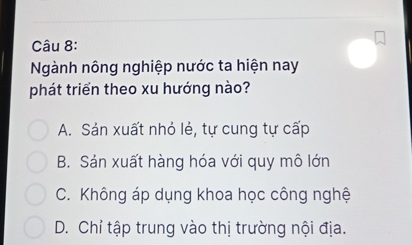 Ngành nông nghiệp nước ta hiện nay
phát triển theo xu hướng nào?
A. Sản xuất nhỏ lẻ, tự cung tự cấp
B. Sản xuất hàng hóa với quy mô lớn
C. Không áp dụng khoa học công nghệ
D. Chỉ tập trung vào thị trường nội địa.