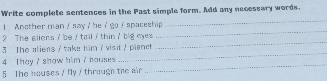 Write complete sentences in the Past simple form. Add any necessary words. 
1 Another man / say / he / go / spaceship 
_ 
2 The aliens / be / tall / thin / big eyes 
_ 
_ 
3 The aliens / take him / visit / planet 
_ 
4 They / show him / houses 
5 The houses / fly / through the air 
_