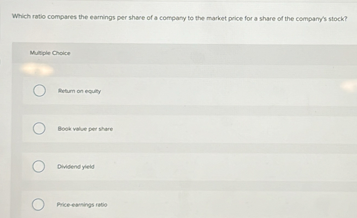 Which ratio compares the earnings per share of a company to the market price for a share of the company's stock?
Multiple Choice
Return on equity
Book value per share
Dividend yield
Price-earnings ratio