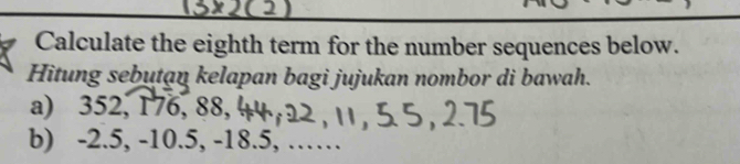 Calculate the eighth term for the number sequences below. 
Hitung sebutan kelapan bagi jujukan nombor di bawah. 
a) 352, 176, 88, 
b) -2.5, -10.5, -18.5, ……