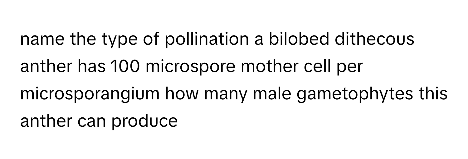 name the type of pollination a bilobed dithecous anther has 100 microspore mother cell per microsporangium how many male gametophytes this anther can produce