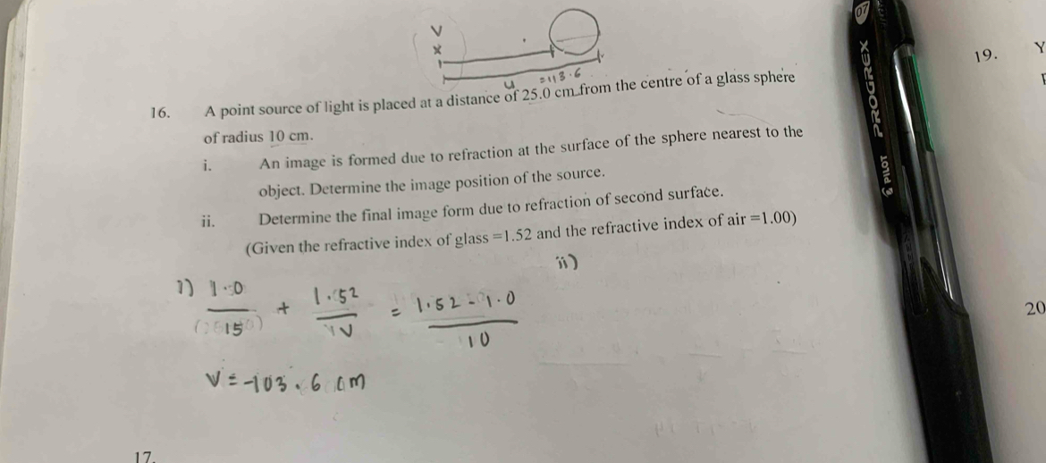 × 
19. Y 
16. A point source of light is placed at a distance of 25.0 cm.from the centre of a glass sphere 
of radius 10 cm. 
i. An image is formed due to refraction at the surface of the sphere nearest to the 
object. Determine the image position of the source. 
ii. Determine the final image form due to refraction of second surface. 
(Given the refractive index of glass =1.52 and the refractive index of air=1.00)
ⅲ) 
1) 
20 
17.