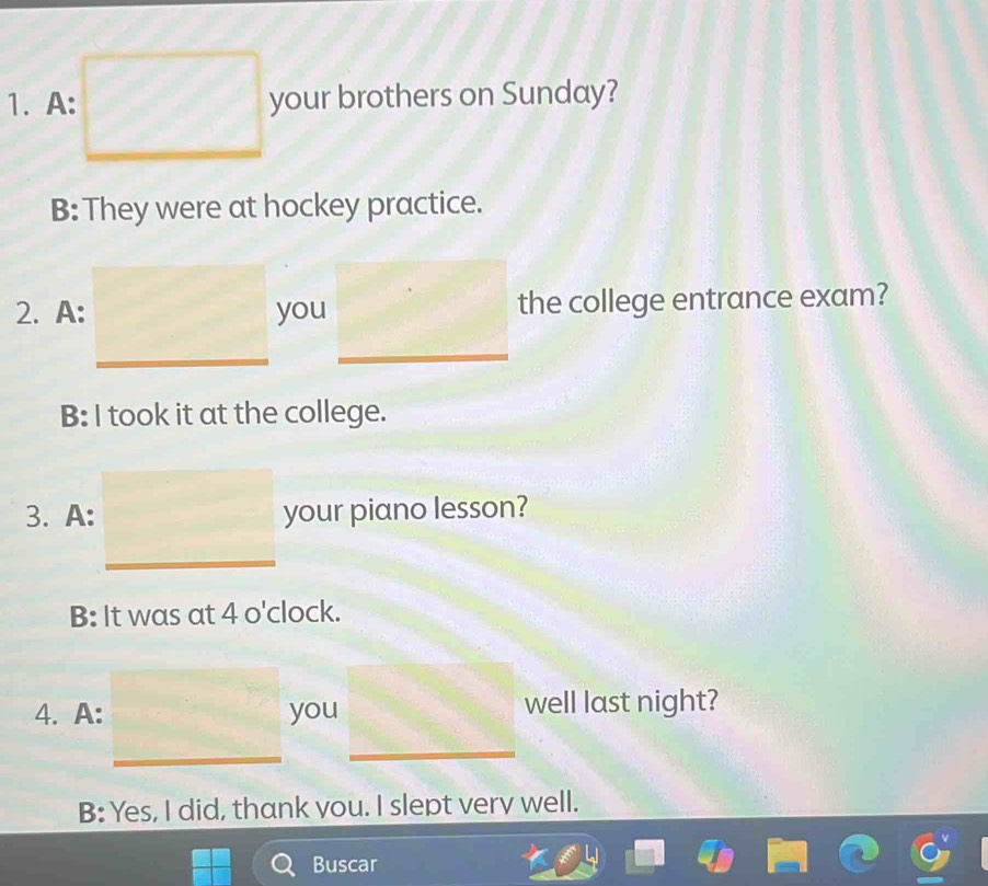 A: your brothers on Sunday?
B: They were at hockey practice.
2. A: you the college entrance exam?
B: I took it at the college.
3. A: your piano lesson?
B: It was at 4 o'clock.
4. A: you well last night?
B: Yes, I did, thank you. I slept very well.
Buscar