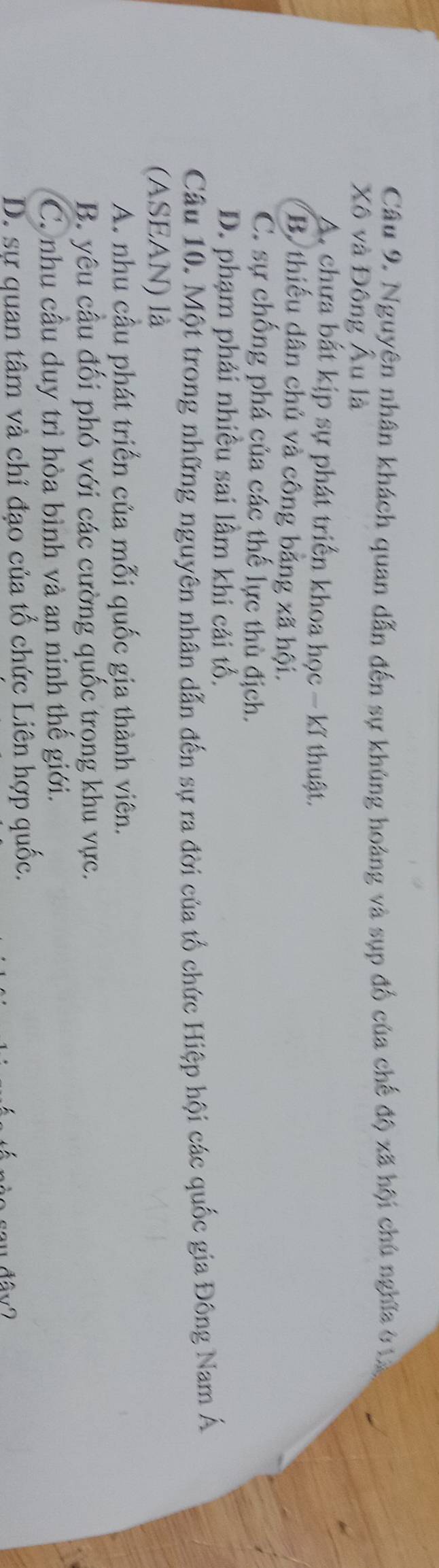 Nguyện nhân khách quan dẫn đến sự khủng hoàng và sụp đồ của chế độ xã hội chủ nghĩa ở tà
Xô và Đông Âu là
A. chưa bắt kịp sự phát triển khoa học - kĩ thuật.
B thiếu dân chủ và công băng xã hội.
C. sự chống phá của các thể lực thù địch.
D. phạm phải nhiều sai lầm khi cải tổ.
Cầu 10. Một trong những nguyên nhân dẫn đến sự ra đời của tổ chức Hiệp hội các quốc gia Đông Nam Á
(ASEAN) là
A. nhu cầu phát triển của mỗi quốc gia thành viên.
B. yêu câu đối phó với các cường quốc trọng khu vực.
C. nhu cầu duy trì hòa bình và an ninh thế giới.
D. sự quan tâm và chỉ đạo của tổ chức Liên hợp quốc.
