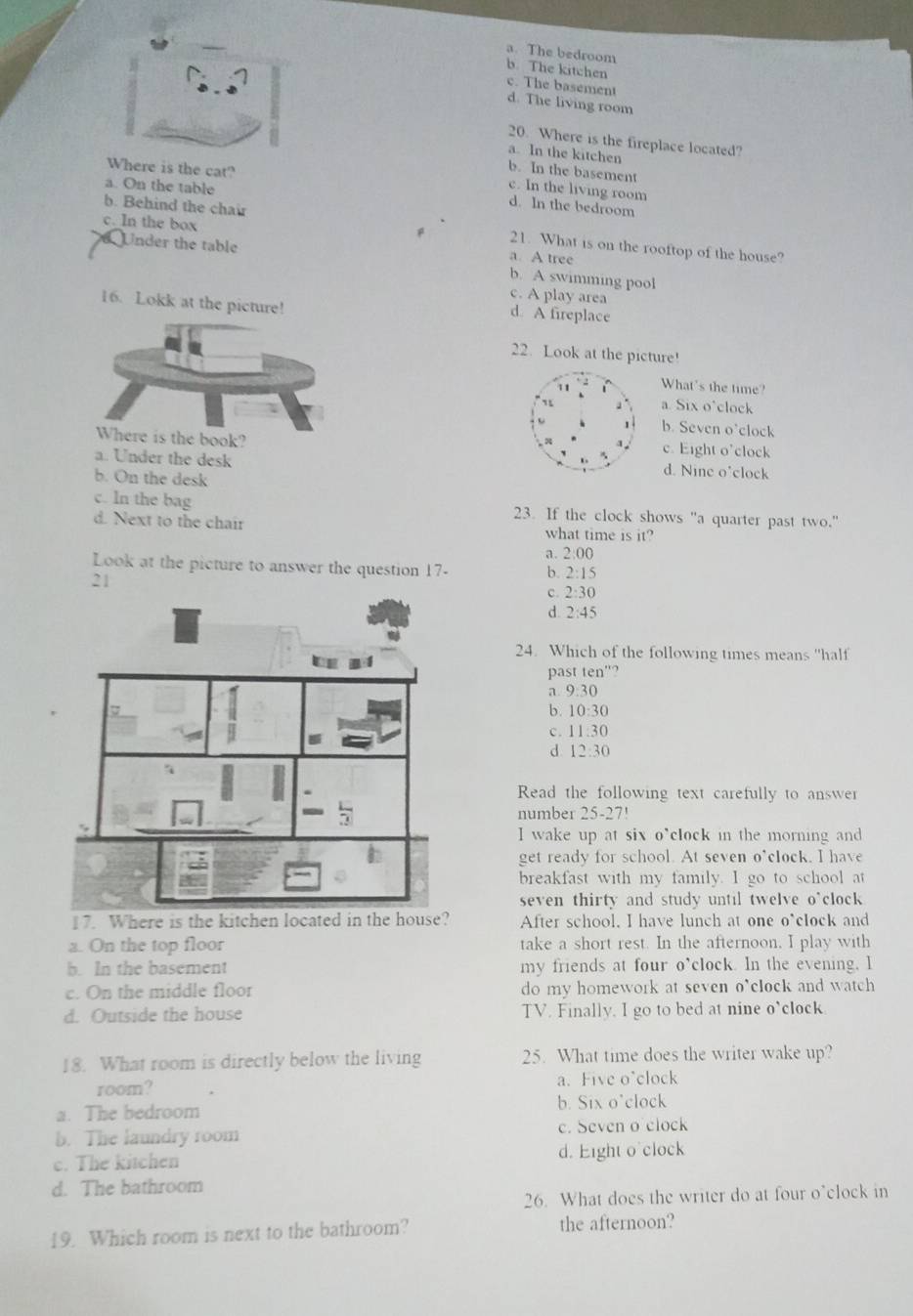 a. The bedroom
b. The kitchen
c. The basement
d. The living room
20. Where is the fireplace located?
a. In the kitchen
Where is the cat?
b. In the basement
a. On the table
c. In the living room
d. ln the bedroom
b. Behind the chair 21. What is on the rooftop of the house?
c. In the box a. A tree
Under the table b. A swimming pool
c. A play area
16. Lokk at the picture! d A fireplace
22. Look at the picture!
What's the time?
a. Six o’clock
b. Seven o’clock
c. Eight o'clock
a. Under the desk d. Nine o'clock
b. On the desk
c. ln the bag 23. If the clock shows "a quarter past two."
d. Next to the chair what time is it?
a. 2:00
Look at the picture to answer the question 17- b. 2:15
21
c. 2:30
d. 2:45
L   
24. Which of the following times means "half
past ten"?
a 9:30
b . 10:30
11:30
d 12:30
Read the following text carefully to answer
number 25-27!
I wake up at six o*clock in the morning and
get ready for school. At seven o'clock. I have
breakfast with my family. I go to school at
seven thirty and study until twelve o*clock
17. Where is the kitchen located in the house? After school, I have lunch at one o*clock and
a. On the top floor take a short rest. In the afternoon, I play with
b. In the basement my friends at four o’clock. In the evening, I
c. On the middle floor do my homework at seven o*clock and watch
d. Outside the house TV. Finally, I go to bed at nine o'clock
18. What room is directly below the living 25. What time does the writer wake up?
room? a. Five o'clock
a. The bedroom b. Six o'clock
b. The laundry room c. Seven o clock
c. The kitchen d. Eight o clock
d. The bathroom
26. What does the writer do at four o’clock in
19. Which room is next to the bathroom? the afternoon?