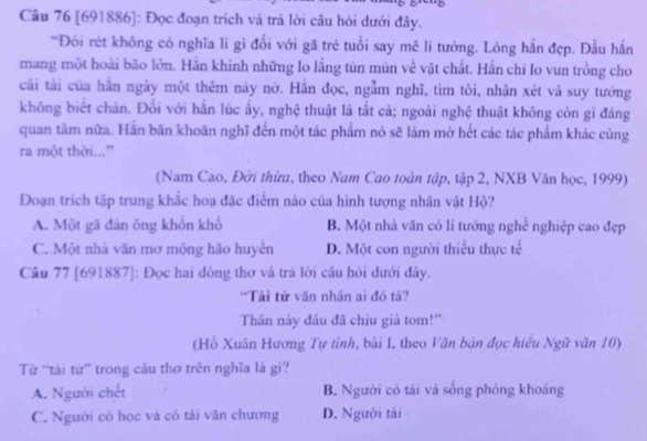 [691886]: Đọc đoạn trích và trả lời câu hỏi dưới đây.
'Đói rét không có nghĩa lí gì đổi với gã trẻ tuổi say mê lí tưởng. Lòng hắn đẹp. Đầu hắn
mang một hoài bão lớn. Hắn khinh những lo lắng tùn mùn về vật chất. Hắn chi lo vun trồng cho
cái tài của hắn ngày một thêm này nở. Hẫn đọc, ngẫm nghĩ, tìm tòi, nhận xét và suy tướng
không biết chăn. Đối với hắn lúc ấy, nghệ thuật là tất cá; ngoài nghệ thuật không còn gi đáng
quan tâm nữa. Hãn băn khoãn nghĩ đến một tác phẩm nó sẽ làm mờ hết các tác phẩm khác cùng
ra một thời...”
(Nam Cao, Đời thừa, theo Nam Cao toàn tập, tập 2, NXB Văn học, 1999)
Đoạn trích tập trung khắc hoạ đặc điểm nào của hình tượng nhân vật Hộ?
A. Một gã đản ông khổn khổ B. Một nhà văn có lí tướng nghề nghiệp cao đẹp
C. Một nhà văn mơ mộng hão huyển D. Một con người thiểu thực tế
Câu 77 [691887]: Đọc hai dòng thơ và trả lời câu hỏi dưới đây.
*Tài tử văn nhân ai đó tá?
Thân này đầu đã chịu giả tom!"
(Hồ Xuân Hương Tự tình, bài 1, theo Văn bản đọc hiểu Ngữ văn 10)
Từ “tài tử” trong câu thơ trên nghĩa là gì?
A. Người chết B. Người có tải và sống phóng khoáng
C. Người có học và có tài văn chương D. Người tải