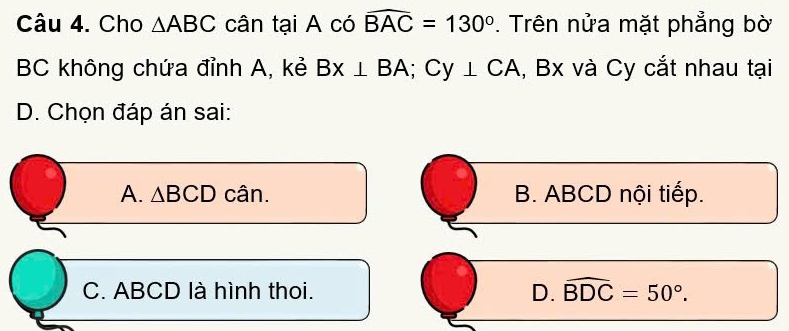 Cho △ ABC cân tại A có widehat BAC=130°. Trên nửa mặt phẳng bờ
BC không chứa đỉnh A, kẻ Bx⊥ BA; Cy⊥ CA , Bx và Cy cắt nhau tại
D. Chọn đáp án sai:
A. △ BCD cân. B. ABCD nội tiếp.
C. ABCD là hình thoi. D. widehat BDC=50°.