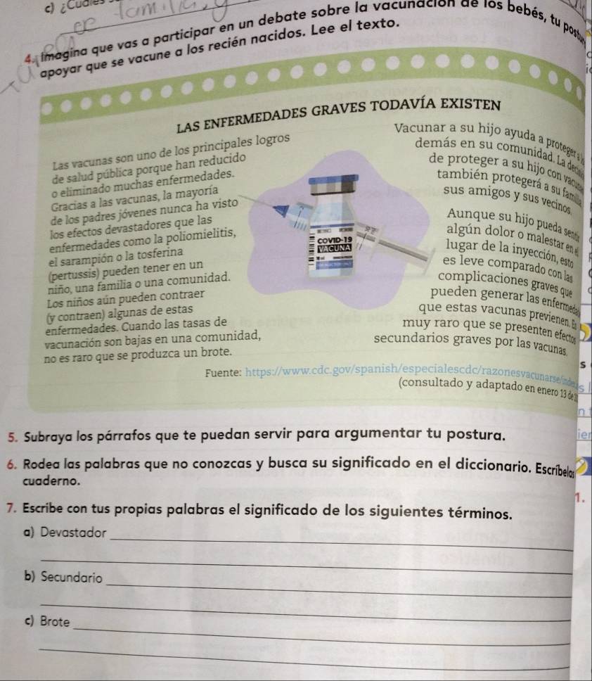 ¿Cudles
4. imagina que vas a participar en un debate sobre la vacunación de los bebés, tu postu,
apoyar que se vacune a los recién nacidos. Lee el texto.
LAS ENFERMEDADES GRAVES TODAVÍA EXISTEN
Vacunar a su hijo ayuda a proteger  
Las vacunas son uno de los principales logros
demás en su comunidad. La dec
de salud pública porque han reduci
e proteger a su hijo con va 
o eliminado muchas enfermedades.también protegerá a su famil
Gracias a las vacunas, la mayoríasus amigos y sus vecinos
de los padres jóvenes nunca ha visto
los efectos devastadores que las
unque su hijo pueda sen
enfermedades como la poliomielitis,
algún dolor o male tar e  
el sarampión o la tosferina
lugar de la inyección, esto
(pertussis) pueden tener en un
es leve comparado con la
niño, una familia o una comunidad.
complicaciones graves que
Los niños aún pueden contraerueden generar las enfermeda
(y contraen) algunas de estas estas vacunas previenen. E
enfermedades. Cuando las tasas de muy raro que se presenten efecto 
vacunación son bajas en una comunidad,
secundarios graves por las vacunas
no es raro que se produzca un brote.
S
Fuente: https://www.cdc.gov/spanish/especialescdc/razonesvacunarse/indal
(consultado y adaptado en enero 13 de 2
In
5. Subraya los párrafos que te puedan servir para argumentar tu postura. ier
6. Rodea las palabras que no conozcas y busca su significado en el diccionario. Escríbelas
cuaderno.
1.
7. Escribe con tus propias palabras el significado de los siguientes términos.
_
a) Devastador
_
_
b) Secundario
_
_
c) Brote
_