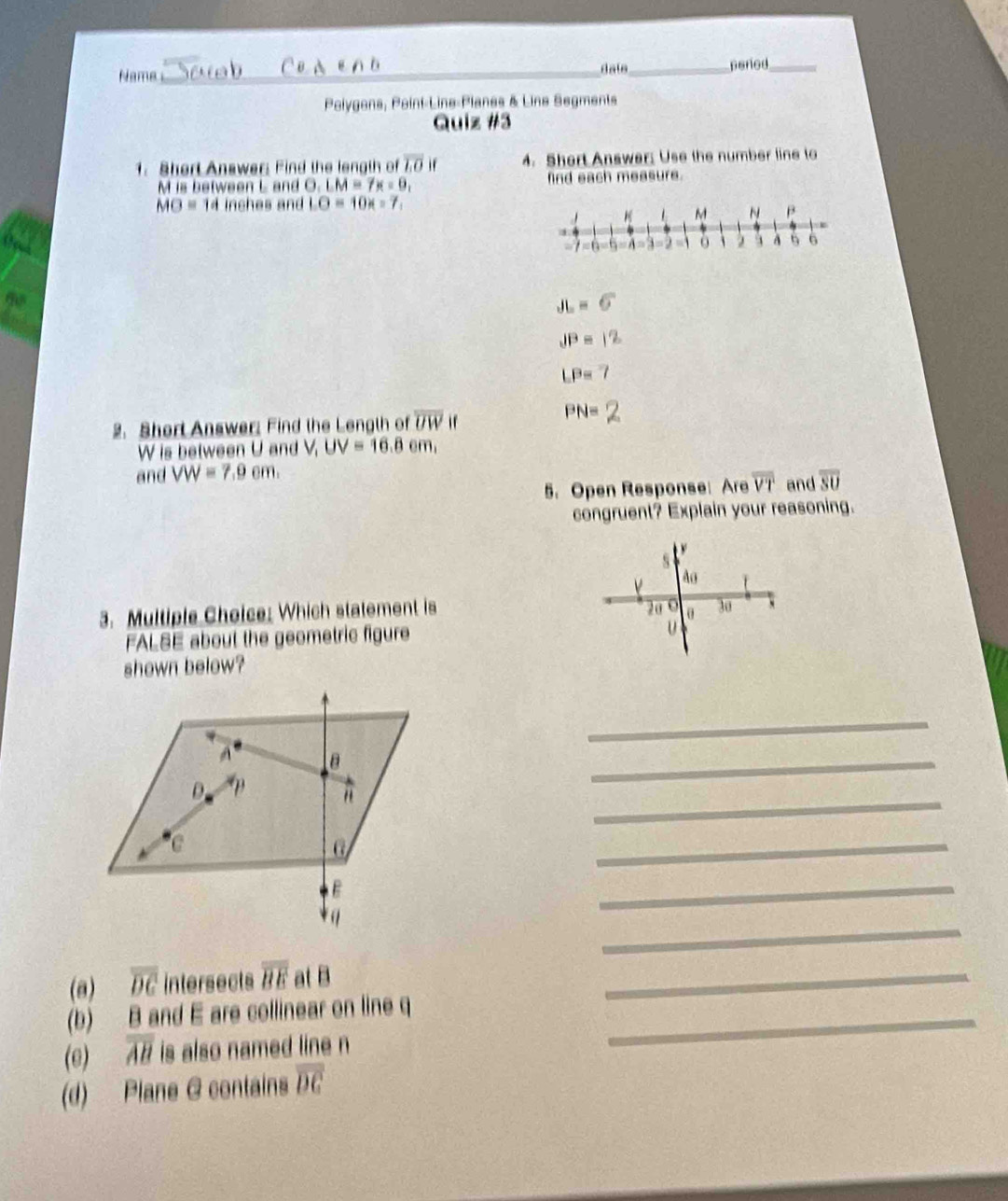 Name_ _peried_ 
date 
Polygons, Point-Line-Planes & Line Segments 
Quiz #3 
1. Shert Anawer: Find the length of overline LO if 4. Short Answer: Use the number line to
M is between L and O. LM=7x=9, find each measure.
MO=14 inches and LO=10x-7
JL=6
JP=
LP=
2. Short Answer: Find the Length of overline UW if
PN=
W is between U and V UV=16.8cm, 
and VW=7.9cm. and overline SU
5. Open Response: Are overline VT
congruent? Explain your reasoning. 

s
Ao
3. Multiple Choice: Which statement is
20 θ 30 ` 
FALSE about the geometric figure
U
shown below? 
_ 
_ 
_ 
_ 
_ 
_ 
(a) overline DC intersects overline BE at B
_ 
(b) B and E are collinear on line q _ 
(e) overline AB is also named line n
(d) Plane G contains overline DC