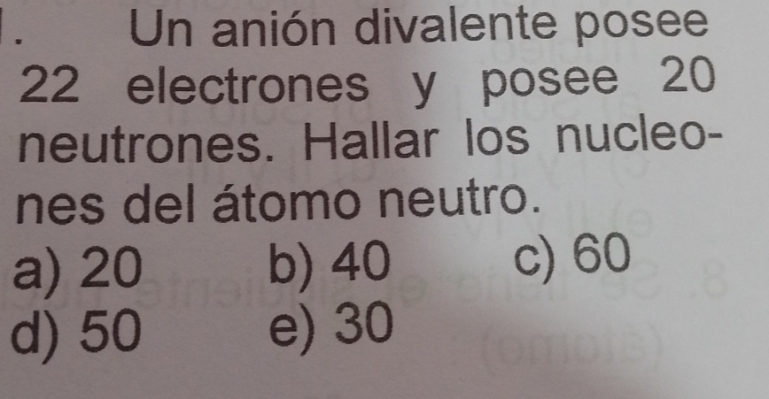 Un anión divalente posee
22 electrones y posee 20
neutrones. Hallar los nucleo-
nes del átomo neutro.
a) 20 b) 40 c) 60
d) 50 e) 30