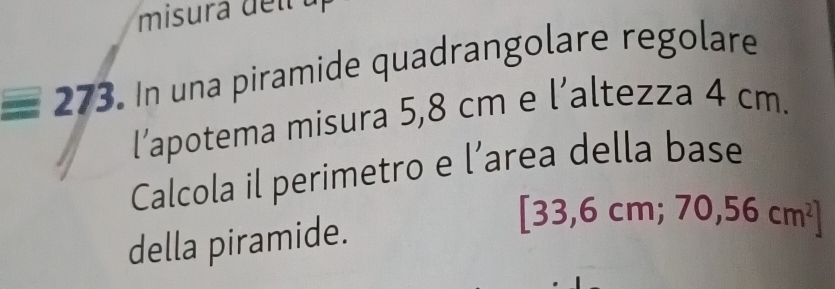 misura de l
equiv 273 In una piramide quadrangolare regolare 
l’apotema misura 5,8 cm e l’altezza 4 cm. 
Calcola il perimetro e l’area della base 
della piramide.
[33,6cm;70,56cm^2]