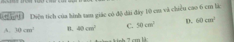 ân 1 Diện tích của hình tam giác có độ dài đáy 10 cm và chiều cao 6 cm là:
A. 30cm^2 B. 40cm^2
C. 50cm^2 D. 60cm^2
knh 7 cm là:
