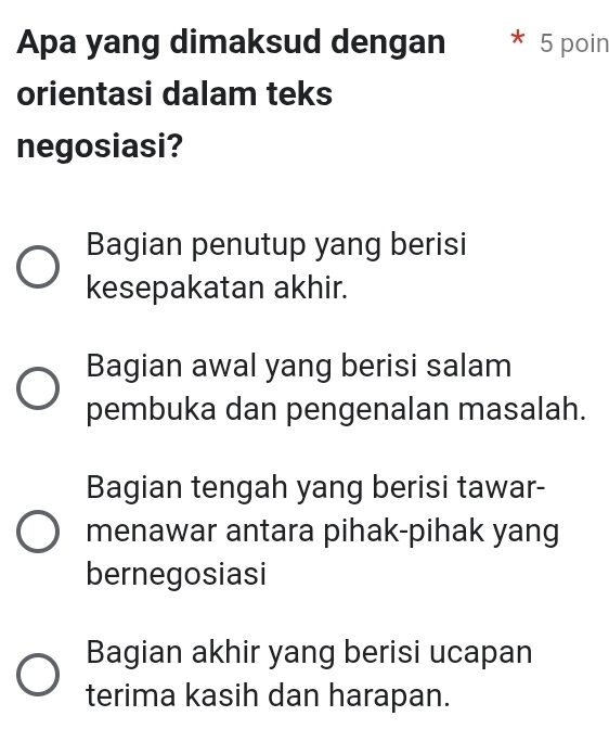 Apa yang dimaksud dengan * 5 poin
orientasi dalam teks
negosiasi?
Bagian penutup yang berisi
kesepakatan akhir.
Bagian awal yang berisi salam
pembuka dan pengenalan masalah.
Bagian tengah yang berisi tawar-
menawar antara pihak-pihak yang
bernegosiasi
Bagian akhir yang berisi ucapan
terima kasih dan harapan.