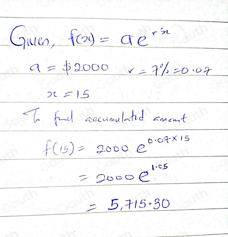 Guen, f(x)=ae^(-x)
a=$ 2000r=7% =0.07
x=15
To fnd accumulated amount
f(15)=2000e^(0.07* 15)
=2000e^(1.05)
=5.715.30