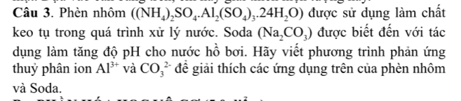 Phèn nhôm ((NH_4)_2SO_4.Al_2(SO_4)_3.24H_2O) được sử dụng làm chất 
keo tụ trong quá trình xử lý nước. Soda (Na_2CO_3) được biết đến với tác 
dụng làm tăng độ pH cho nước hồ bơi. Hãy viết phương trình phản ứng 
thuỷ phân ion Al^(3+) và CO_3^(2-) để giải thích các ứng dụng trên của phèn nhôm 
và Soda.