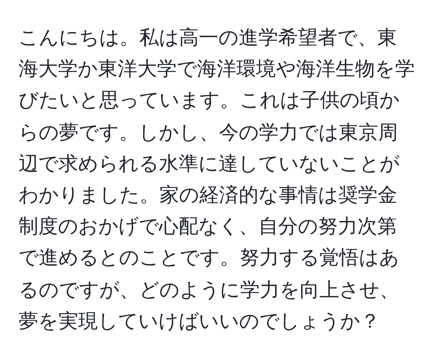 こんにちは。私は高一の進学希望者で、東海大学か東洋大学で海洋環境や海洋生物を学びたいと思っています。これは子供の頃からの夢です。しかし、今の学力では東京周辺で求められる水準に達していないことがわかりました。家の経済的な事情は奨学金制度のおかげで心配なく、自分の努力次第で進めるとのことです。努力する覚悟はあるのですが、どのように学力を向上させ、夢を実現していけばいいのでしょうか？