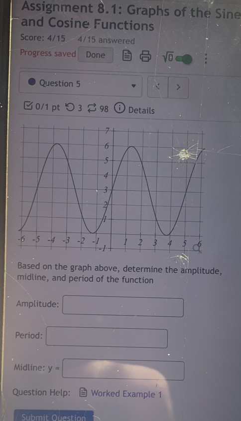 Assignment 8.1: Graphs of the Sine 
and Cosine Functions 
Score: 4/15 4/15 answered 
Progress saved Done sqrt(θ ) 
Question 5 
> 
0/1 pt 3 2 98 ⓘ Details 
Based on the graph above, determine the arplitude, 
midline, and period of the function 
Amplitude: □ 
Period: □ 
Midline: y=□
Question Help: Worked Example 1 
Submit Ouestion