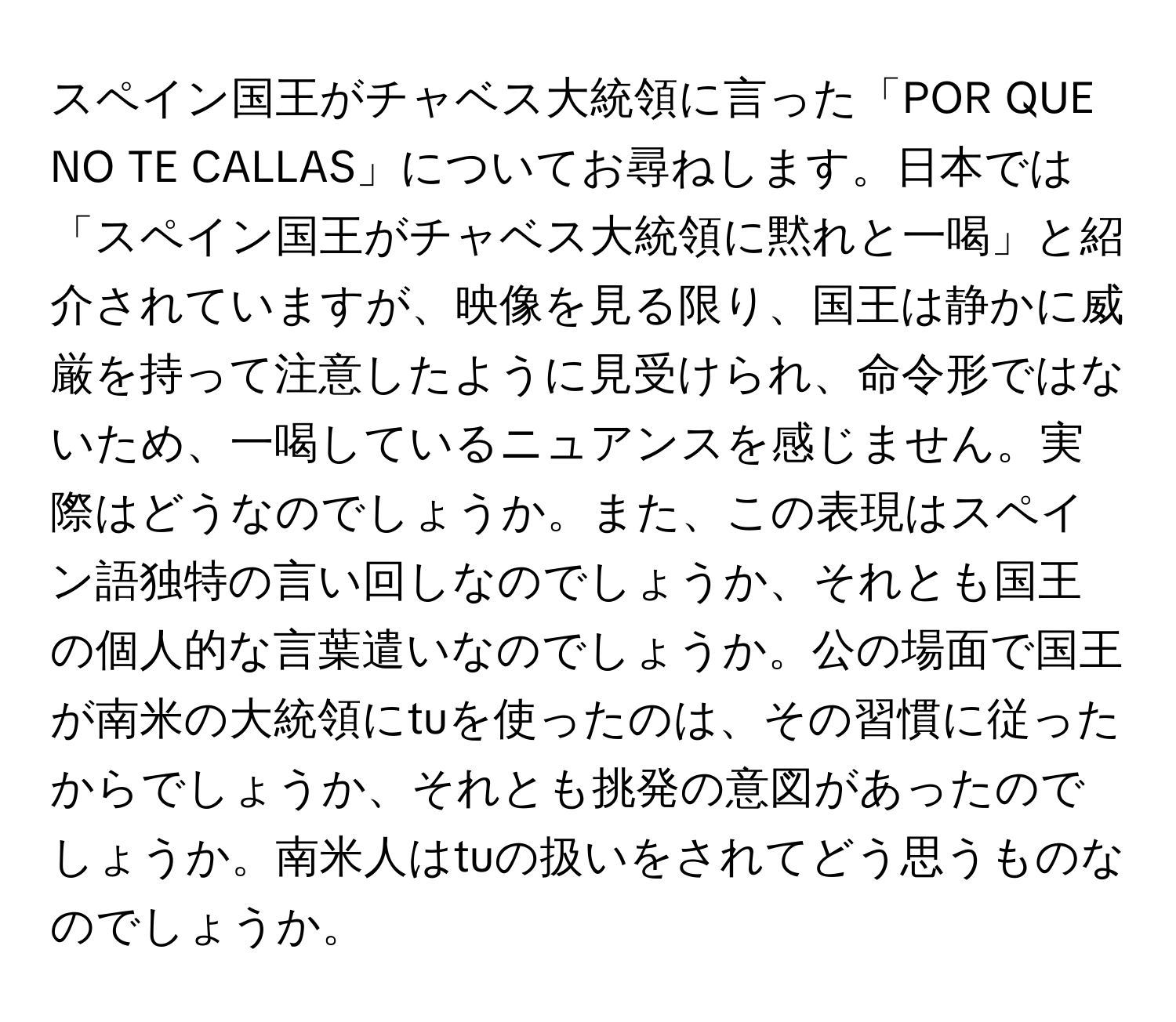 スペイン国王がチャベス大統領に言った「POR QUE NO TE CALLAS」についてお尋ねします。日本では「スペイン国王がチャベス大統領に黙れと一喝」と紹介されていますが、映像を見る限り、国王は静かに威厳を持って注意したように見受けられ、命令形ではないため、一喝しているニュアンスを感じません。実際はどうなのでしょうか。また、この表現はスペイン語独特の言い回しなのでしょうか、それとも国王の個人的な言葉遣いなのでしょうか。公の場面で国王が南米の大統領にtuを使ったのは、その習慣に従ったからでしょうか、それとも挑発の意図があったのでしょうか。南米人はtuの扱いをされてどう思うものなのでしょうか。