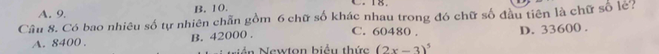 A. 9. B. 10. C. 18.
Cầu 8. Có bao nhiêu số tự nhiên chẵn gồm 6 chữ số khác nhau trong đó chữ số đầu tiên là chữ số le?
D. 33600.
A. 8400. B. 42000.
C. 60480.
Nnn Newton hiệu thức (2x-3)^5