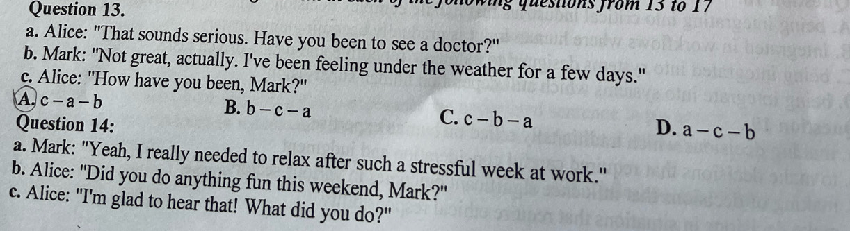 owing questons from 13 to 17
a. Alice: "That sounds serious. Have you been to see a doctor?"
b. Mark: "Not great, actually. I've been feeling under the weather for a few days."
c. Alice: "How have you been, Mark?"
B.
A. c-a-b b-c-a C. c-b-a
Question 14: D. a-c-b
a. Mark: "Yeah, I really needed to relax after such a stressful week at work."
b. Alice: "Did you do anything fun this weekend, Mark?"
c. Alice: "I'm glad to hear that! What did you do?"