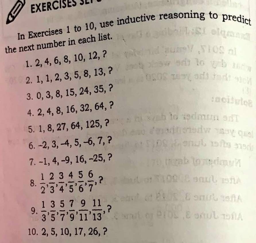 EXER I E 
In Exercises 1 to 10, use inductive reasoning to predict 
the next number in each list. 
1. 2, 4, 6, 8, 10, 12, ? 
2. 1, 1, 2, 3, 5, 8, 13, ? 
3. 0, 3, 8, 15, 24, 35, ? 
4. 2, 4, 8, 16, 32, 64, ? 
5. 1, 8, 27, 64, 125, ? 
6. -2, 3, -4, 5, -6, 7, ? 
7. -1, 4, -9, 16, -25, ? 
8.  1/2 ,  2/3 ,  3/4 ,  4/5 ,  5/6 ,  6/7 , , ? 
9.  1/3 ,  3/5 ,  5/7 ,  7/9 ,  9/11 ,  11/13  , ? 
10. 2, 5, 10, 17, 26, ?