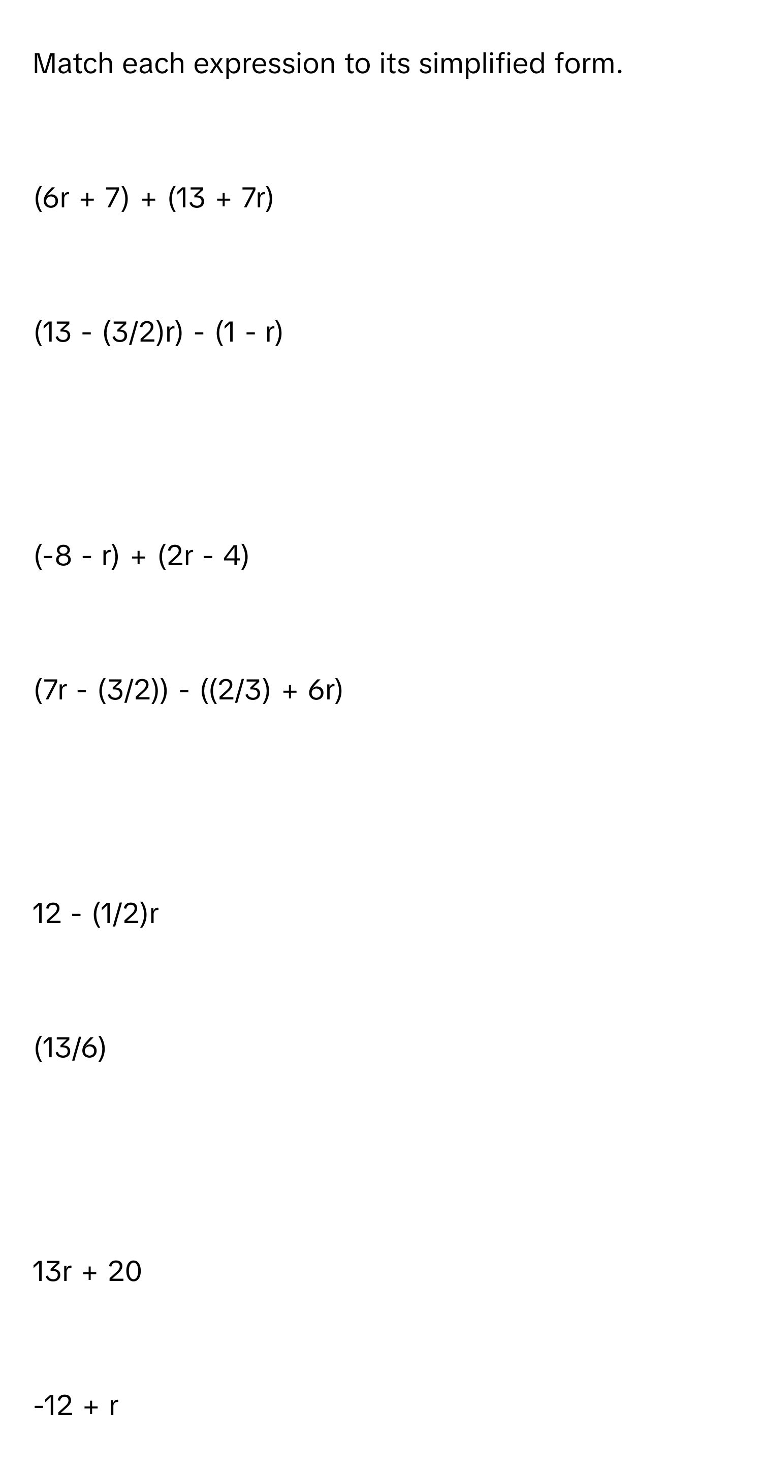 Match each expression to its simplified form.

(6r + 7) + (13 + 7r)

(13 - (3/2)r) - (1 - r)

(-8 - r) + (2r - 4)

(7r - (3/2)) - ((2/3) + 6r)

12 - (1/2)r

(13/6)

13r + 20

-12 + r