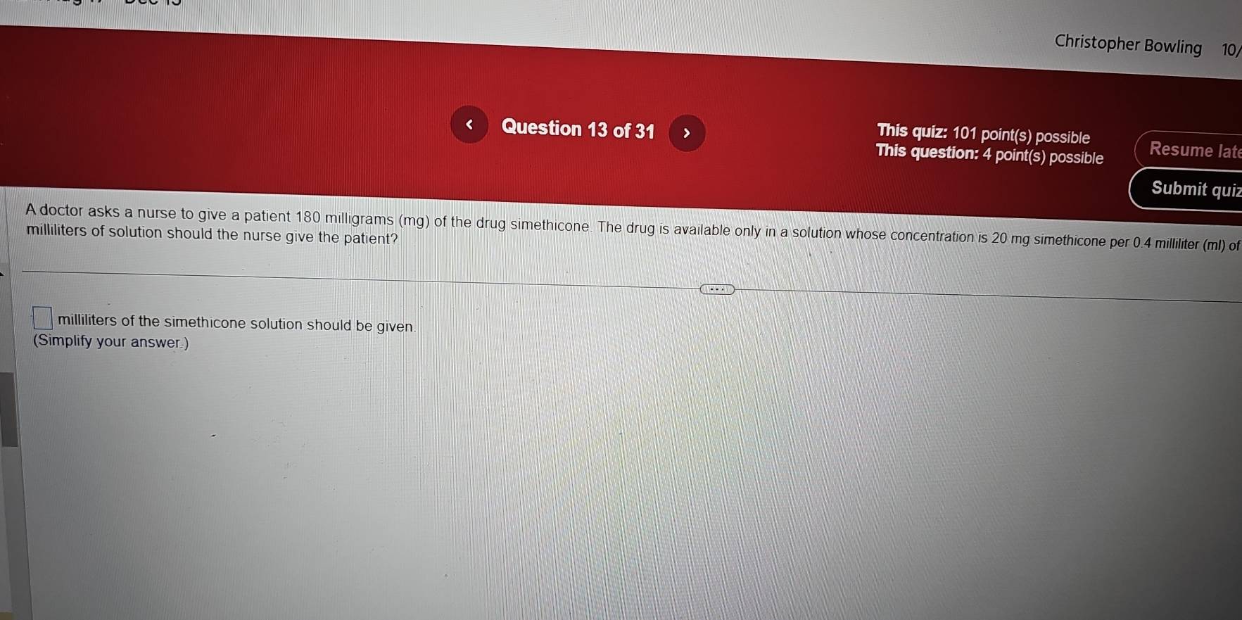 Christopher Bowling 10/ 
This quiz: 101 point(s) possible 
< Question 13 of 31 > Resume lat 
This question: 4 point(s) possible 
Submit quiz 
A doctor asks a nurse to give a patient 180 milligrams (mg) of the drug simethicone. The drug is available only in a solution whose concentration is 20 mg simethicone per 0.4 milliliter (ml) of
milliliters of solution should the nurse give the patient?
milliliters of the simethicone solution should be given. 
(Simplify your answer)