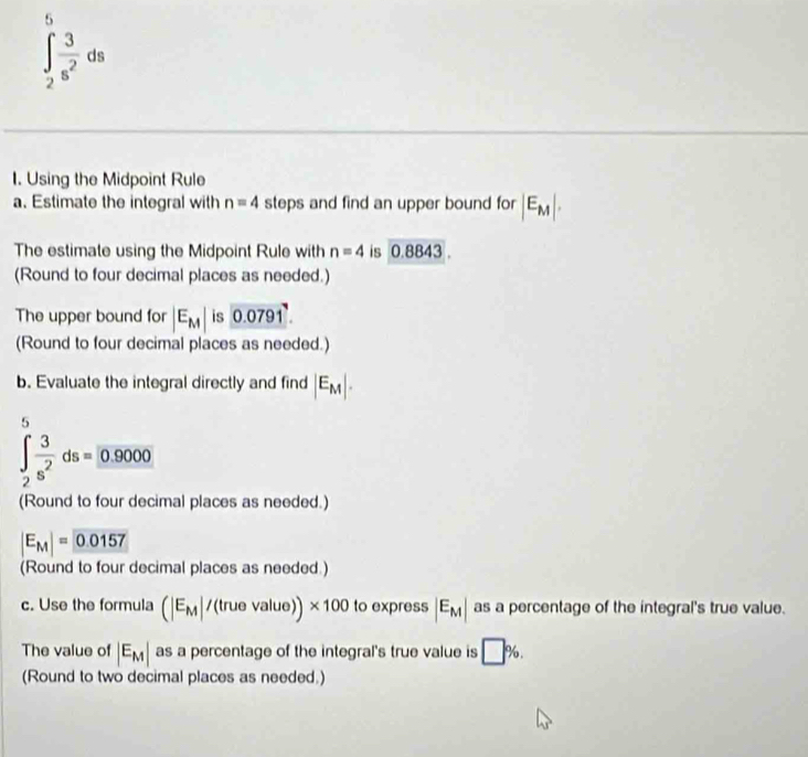 5
∈t _2 3/s^2 ds
1. Using the Midpoint Rule 
a. Estimate the integral with n=4 steps and find an upper bound for |E_M|. 
The estimate using the Midpoint Rule with n=4 is 0.8843
(Round to four decimal places as needed.) 
The upper bound for |E_M| is 0.0791. 
(Round to four decimal places as needed.) 
b. Evaluate the integral directly and find |E_M|. 
5
∈t _2 3/s^2 ds=0.9000
(Round to four decimal places as needed.)
|E_M|= 0.0157
(Round to four decimal places as needed.) 
c. Use the formula (|E_M|/(truevalue))* 100 to express |E_M| as a percentage of the integral's true value. 
The value of |E_M| as a percentage of the integral's true value is □ %. 
(Round to two decimal places as needed.)