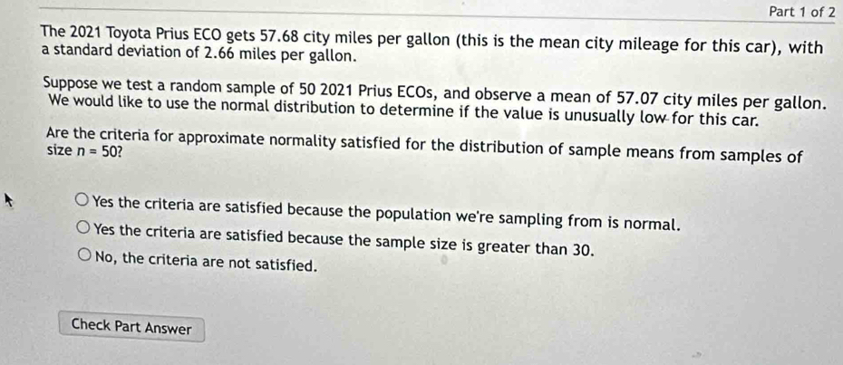 The 2021 Toyota Prius ECO gets 57.68 city miles per gallon (this is the mean city mileage for this car), with
a standard deviation of 2.66 miles per gallon.
Suppose we test a random sample of 50 2021 Prius ECOs, and observe a mean of 57.07 city miles per gallon.
We would like to use the normal distribution to determine if the value is unusually low for this car.
Are the criteria for approximate normality satisfied for the distribution of sample means from samples of
size n=50 2
Yes the criteria are satisfied because the population we're sampling from is normal.
Yes the criteria are satisfied because the sample size is greater than 30.
No, the criteria are not satisfied.
Check Part Answer