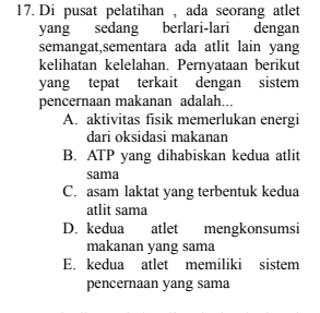 Di pusat pelatihan , ada seorang atlet
yang sedang berlari-lari dengan
semangat,sementara ada atlit lain yang
kelihatan kelelahan. Pernyataan berikut
yang tepat terkait dengan sistem
pencernaan makanan adalah...
A. aktivitas fisik memerlukan energi
dari oksidasi makanan
B. ATP yang dihabiskan kedua atlit
sama
C. asam laktat yang terbentuk kedua
atlit sama
D. kedua atlet mengkonsumsi
makanan yang sama
E. kedua atlet memiliki sistem
pencernaan yang sama