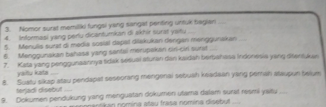 Nomor surat memilliki fungsi yang sangat penting untuk bagian .... 
4. Informasi yang perlu dicantumkan di akhir surat yaitu .. 
5. Menulis surat di media sosial dapat diakukan dengan menggunakan .... 
6. Menggunakan bahasa yang santai merupakan ciri-cirl surat ..., 
7. Kata yang penggunaannya tidak sesuai aturan dan kaidah berbahasa Indonesia yang ditentukan 
yaitu kata .... 
8. Suatu sikap atau pendapat seseorang mengenai sebuah keadaan yang pernah ataupun belum 
terjadi disebut ... 
9. Dokumen pendukung yang menguatan dokumen utama dalam surat reemi yaitu ..., 
nantikan nomína atau frasa nomína disebut ....