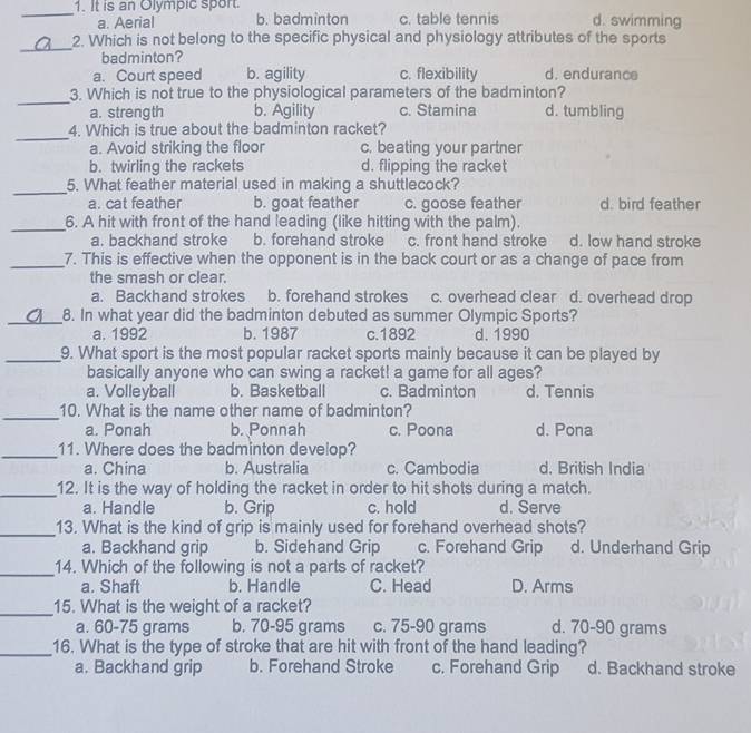 It is an Olympic sport. b. badminton c. table tennis d. swimming
a. Aerial
_
2. Which is not belong to the specific physical and physiology attributes of the sports
badminton?
a. Court speed b. agility c. flexibility d. endurance
_
3. Which is not true to the physiological parameters of the badminton?
a. strength b. Agility c. Stamina d. tumbling
_
4. Which is true about the badminton racket?
a. Avoid striking the floor c. beating your partner
b. twirling the rackets d. flipping the racket
_
5. What feather material used in making a shuttlecock?
a. cat feather b. goat feather c. goose feather d. bird feather
_6. A hit with front of the hand leading (like hitting with the palm).
a. backhand stroke b. forehand stroke c. front hand stroke d. low hand stroke
_7. This is effective when the opponent is in the back court or as a change of pace from
the smash or clear.
a. Backhand strokes b. forehand strokes c. overhead clear d. overhead drop
_8. In what year did the badminton debuted as summer Olympic Sports?
a. 1992 b. 1987 c.1892 d. 1990
_9. What sport is the most popular racket sports mainly because it can be played by
basically anyone who can swing a racket! a game for all ages?
a. Volleyball b. Basketball c. Badminton d. Tennis
_
10. What is the name other name of badminton?
a. Ponah b. Ponnah c. Poona d. Pona
_11. Where does the badminton develop?
a. China b. Australia c. Cambodia d. British India
_12. It is the way of holding the racket in order to hit shots during a match.
a. Handle b. Grip c. hold d. Serve
_13. What is the kind of grip is mainly used for forehand overhead shots?
a. Backhand grip b. Sidehand Grip c. Forehand Grip d. Underhand Grip
_
14. Which of the following is not a parts of racket?
a. Shaft b. Handle C. Head D. Arms
_15. What is the weight of a racket?
a. 60-75 grams b. 70-95 grams c. 75-90 grams d. 70-90 grams
_16. What is the type of stroke that are hit with front of the hand leading?
a. Backhand grip b. Forehand Stroke c. Forehand Grip d. Backhand stroke