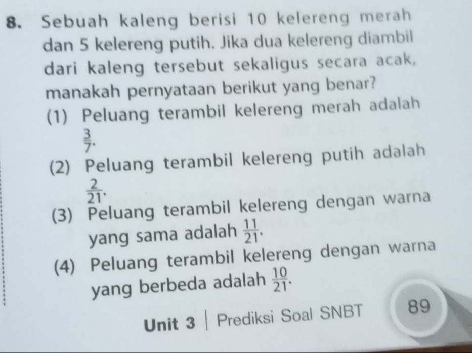 Sebuah kaleng berisi 10 kelereng merah
dan 5 kelereng putih. Jika dua kelereng diambil
dari kaleng tersebut sekaligus secara acak,
manakah pernyataan berikut yang benar?
(1) Peluang terambil kelereng merah adalah
 3/7 .
(2) Peluang terambil kelereng putih adalah
 2/21 .
(3) Peluang terambil kelereng dengan warna
yang sama adalah  11/21 .
(4) Peluang terambil kelereng dengan warna
yang berbeda adalah  10/21 . 
Unit 3 |Prediksi Soal SNBT 89