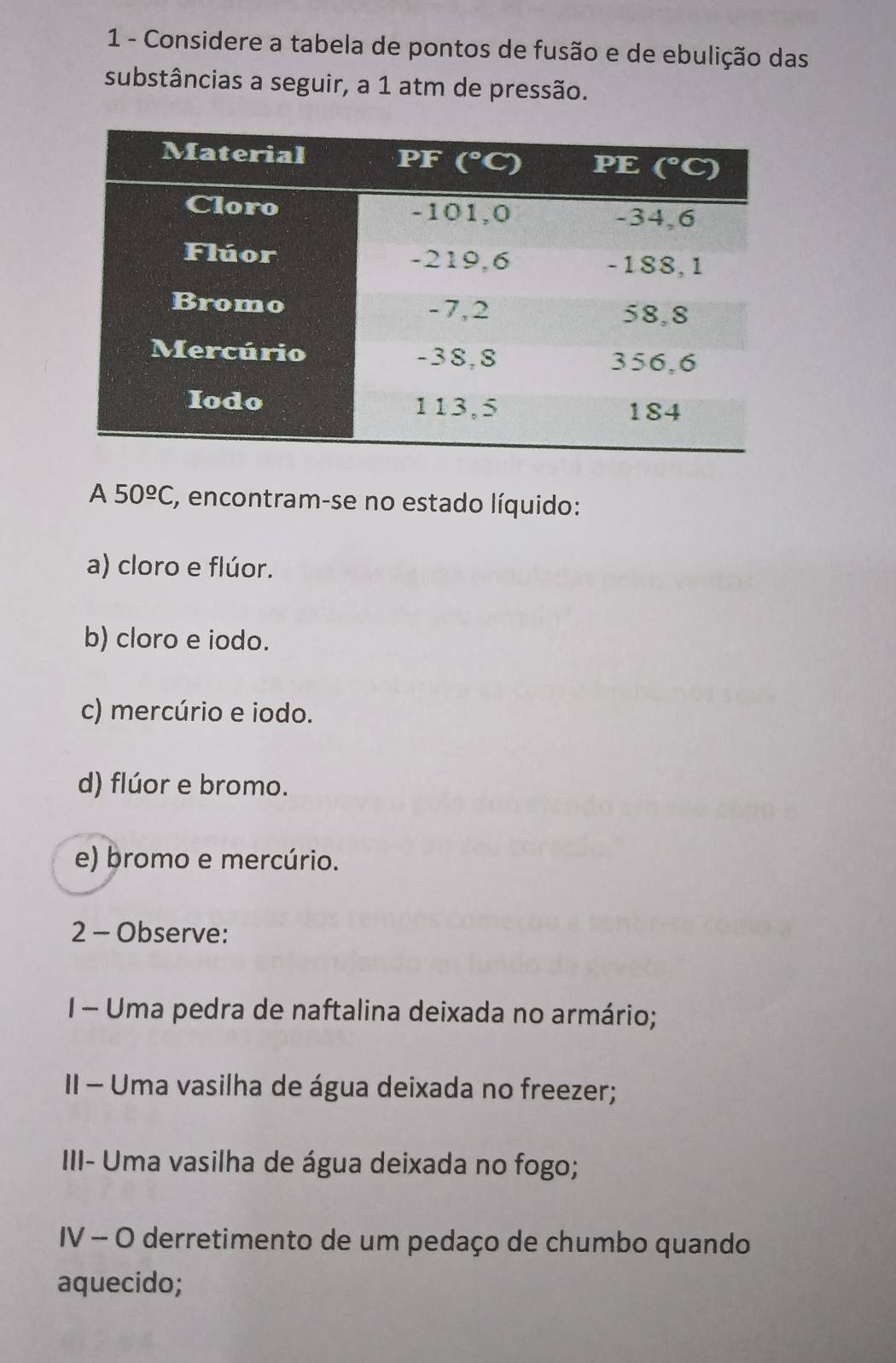 Considere a tabela de pontos de fusão e de ebulição das
substâncias a seguir, a 1 atm de pressão.
A 50^(_ circ)C E, encontram-se no estado líquido:
a) cloro e flúor.
b) cloro e iodo.
c) mercúrio e iodo.
d) flúor e bromo.
e) bromo e mercúrio.
2 - Observe:
I- Uma pedra de naftalina deixada no armário;
II - Uma vasilha de água deixada no freezer;
III- Uma vasilha de água deixada no fogo;
IV - O derretimento de um pedaço de chumbo quando
aquecido;