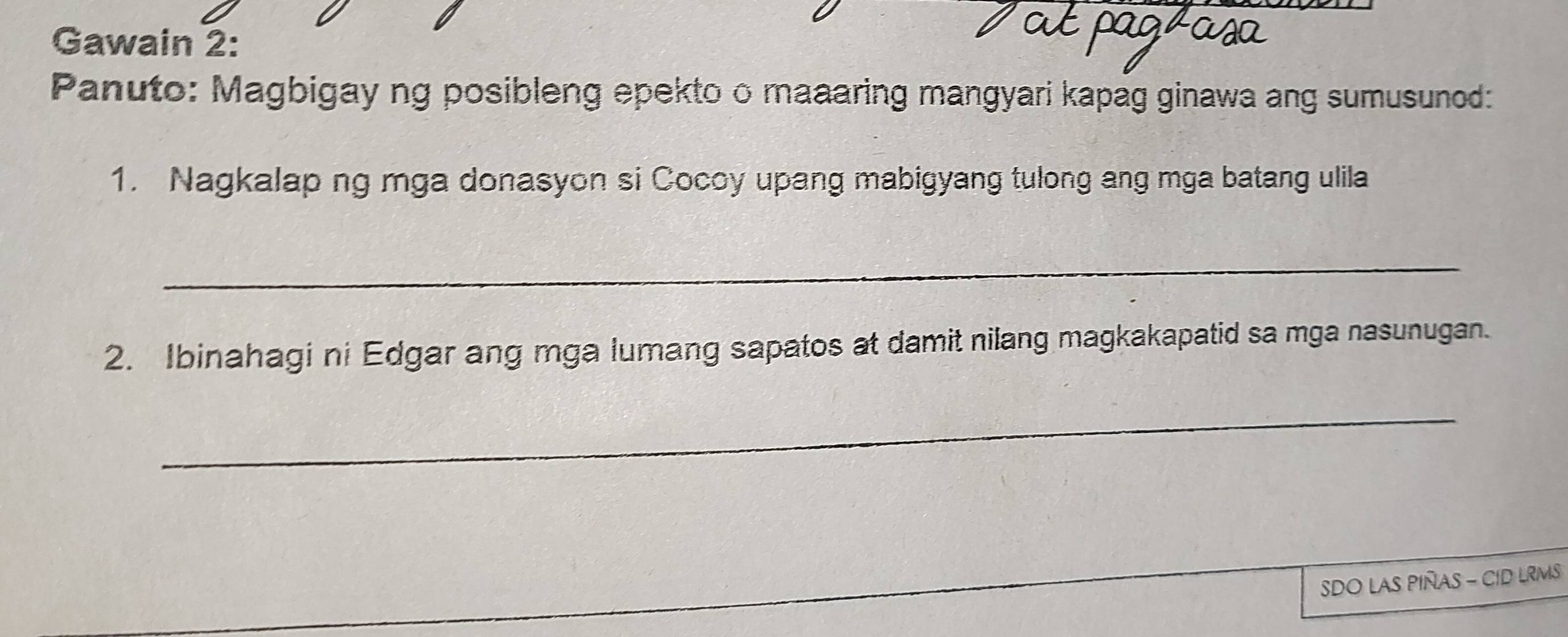 Gawain 2: 
Panuto: Magbigay ng posibleng epekto o maaaring mangyari kapag ginawa ang sumusunod: 
1. Nagkalap ng mga donasyon si Cocoy upang mabigyang tulong ang mga batang ulila 
_ 
2. Ibinahagi ni Edgar ang mga lumang sapatos at damit nilang magkakapatid sa mga nasunugan. 
_ 
SDO LAS PIÑAS - CID LRMS