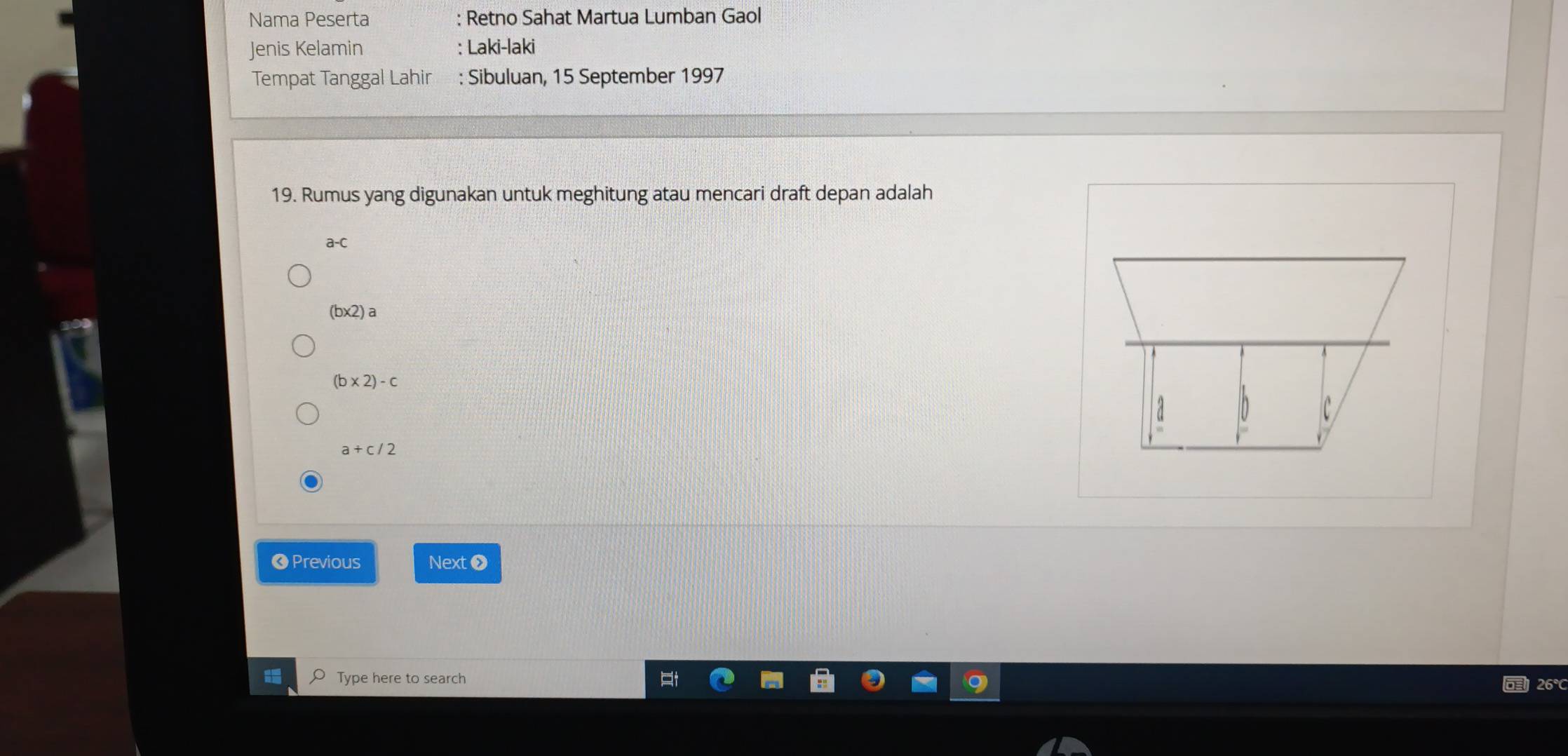 Nama Peserta : Retno Sahat Martua Lumban Gaol
Jenis Kelamin : Laki-laki
Tempat Tanggal Lahir : Sibuluan, 15 September 1997
19. Rumus yang digunakan untuk meghitung atau mencari draft depan adalah
a-C
(b* 2)a
(b* 2)-c
a+c/2
❸ Previous Nexto
Type here to search 26°C