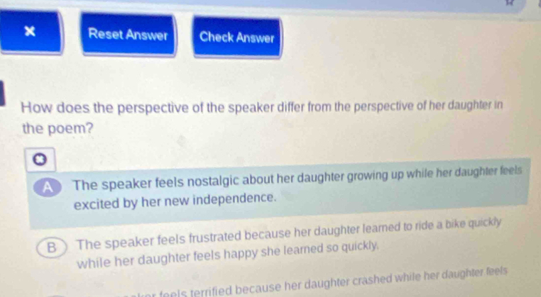 Reset Answer Check Answer
How does the perspective of the speaker differ from the perspective of her daughter in
the poem?
a
A The speaker feels nostalgic about her daughter growing up while her daughter feels
excited by her new independence.
B) The speaker feels frustrated because her daughter learned to ride a bike quickly
while her daughter feels happy she learned so quickly.
r feels terrified because her daughter crashed while her daughter feels