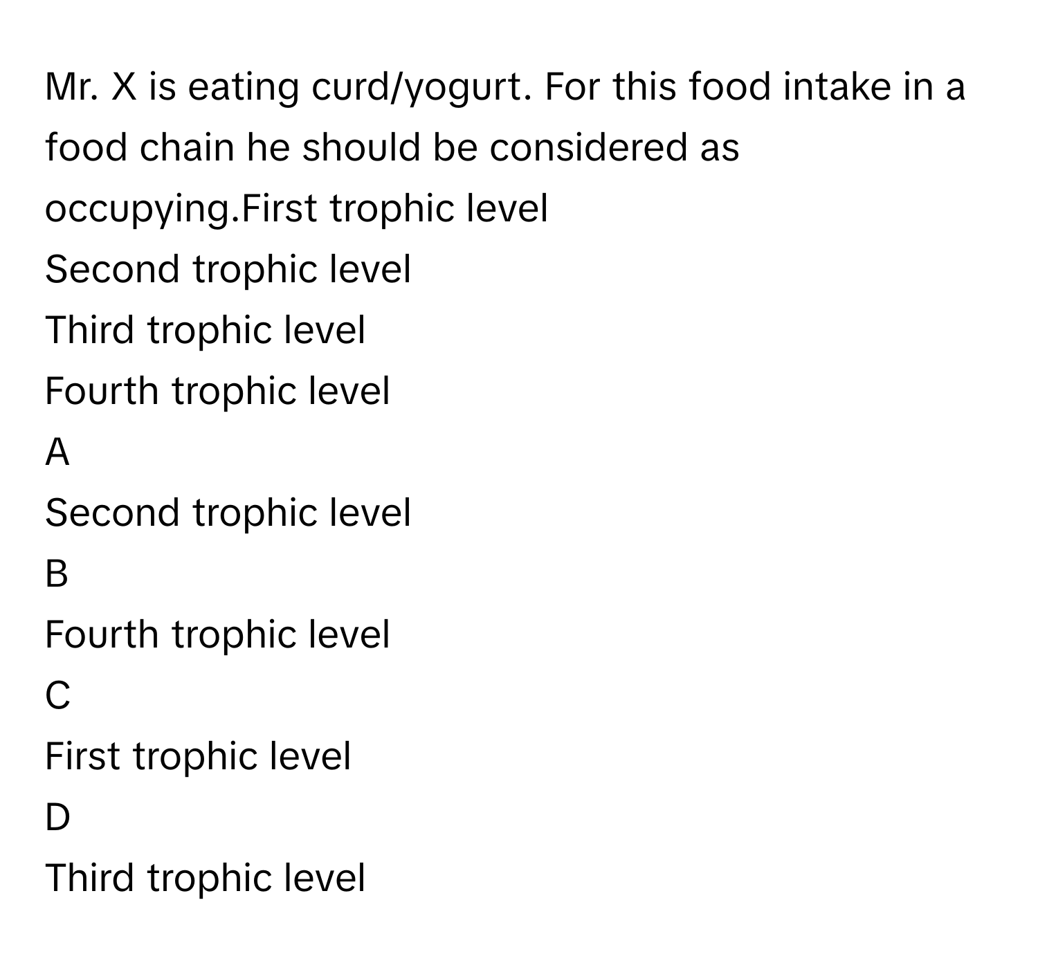 Mr. X is eating curd/yogurt. For this food intake in a food chain he should be considered as occupying.First trophic level
Second trophic level
Third trophic level
Fourth trophic level

A  
Second trophic level 


B  
Fourth trophic level 


C  
First trophic level 


D  
Third trophic level