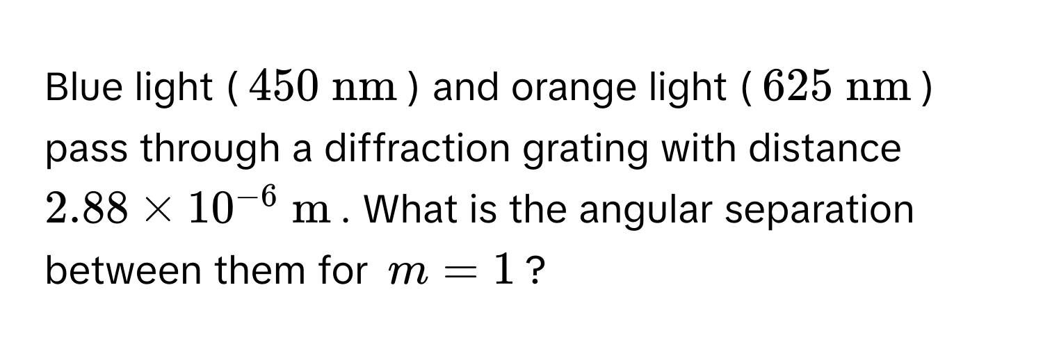 Blue light ($450  nm$) and orange light ($625  nm$) pass through a diffraction grating with distance $2.88 * 10^(-6)  m$. What is the angular separation between them for $m = 1$?