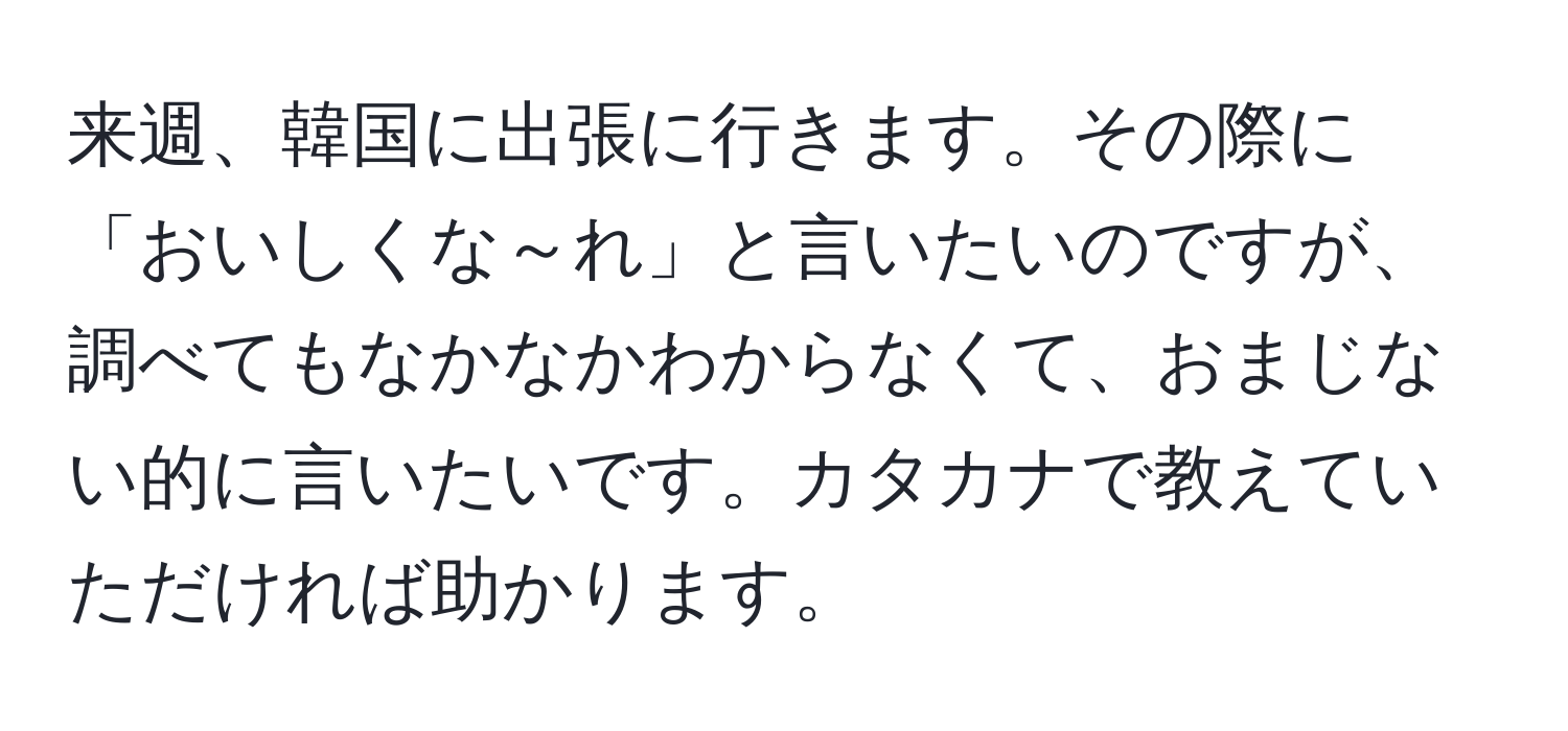 来週、韓国に出張に行きます。その際に「おいしくな～れ」と言いたいのですが、調べてもなかなかわからなくて、おまじない的に言いたいです。カタカナで教えていただければ助かります。