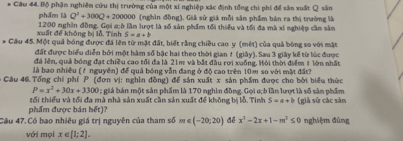 Bộ phận nghiên cứu thị trường của một xí nghiệp xác định tổng chi phí để sản xuất Q sản 
phẩm là Q^2+300Q+200000 (nghìn đồng). Giả sử giá mỗi sản phẩm bán ra thị trường là
1200 nghìn đồng. Gọi a;b lần lượt là số sản phẩm tối thiểu và tối đa mà xí nghiệp cần sản 
xuất để không bị lỗ. Tính S=a+b
* Câu 45. Một quả bóng được đá lên từ mặt đất, biết rằng chiều cao y (mét) của quả bóng so với mặt 
đất được biểu diễn bởi một hàm số bậc hai theo thời gian t (giây). Sau 3 giây kế từ lúc được 
đá lên, quả bóng đạt chiều cao tối đa là 21m và bắt đầu rơi xuống. Hỏi thời điểm 1 lớn nhất 
là bao nhiêu (f nguyên) để quả bóng vẫn đang ở độ cao trên 10m so với mặt đất? 
* Câu 46.Tống chi phí P (đơn vị: nghìn đồng) để sản xuất x sản phẩm được cho bởi biểu thức
P=x^2+30x+3300; giá bán một sản phẩm là 170 nghìn đồng. Gọi a;b lần lượt là số sản phẩm 
tối thiếu và tối đa mà nhà sản xuất cần sản xuất để không bị lỗ. Tính S=a+b (giả sử các sản 
phẩm được bán hết)? 
Câu 47.Có bao nhiêu giá trị nguyên của tham số m∈ (-20;20) Aể x^2-2x+1-m^2≤ 0 nghiệm đúng 
với mọi x∈ [1;2].