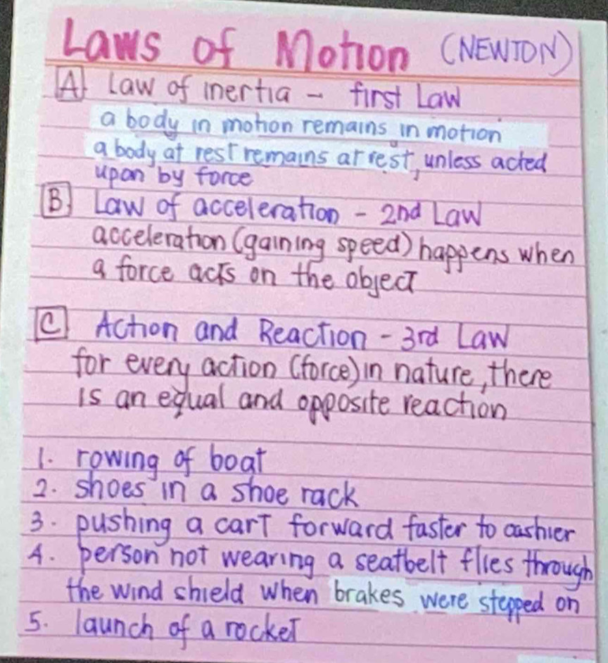 Laws of Motion (NEWTON) 
( law of inertia - first Law 
a body in mohon remains in motion 
a body at rest remains ar rest, unless acted 
upon by force 
(B) Law of acceleration - 2nd Law 
acceleration (gaining speed) happens when 
a force acrs on the object 
C Achon and Reaction - 3rd Law 
for every action (force) in nature, there 
is an equal and opposite reaction 
1. rowing of boat 
2. shoes in a shoe rack 
3. pushing a carT forward faster to oashier 
4. person not wearing a seatbelf flies through 
the wind shield when brakes were stepped on 
5. launch of a rocker