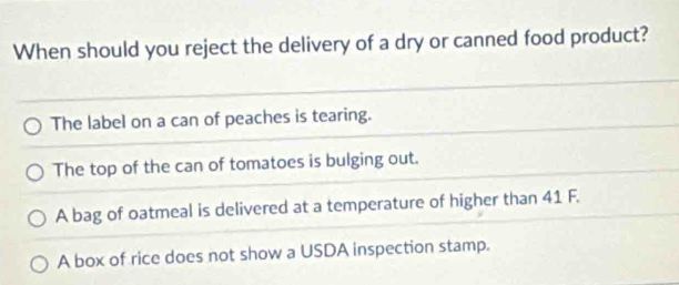 When should you reject the delivery of a dry or canned food product?
The label on a can of peaches is tearing.
The top of the can of tomatoes is bulging out.
A bag of oatmeal is delivered at a temperature of higher than 41 F.
A box of rice does not show a USDA inspection stamp.