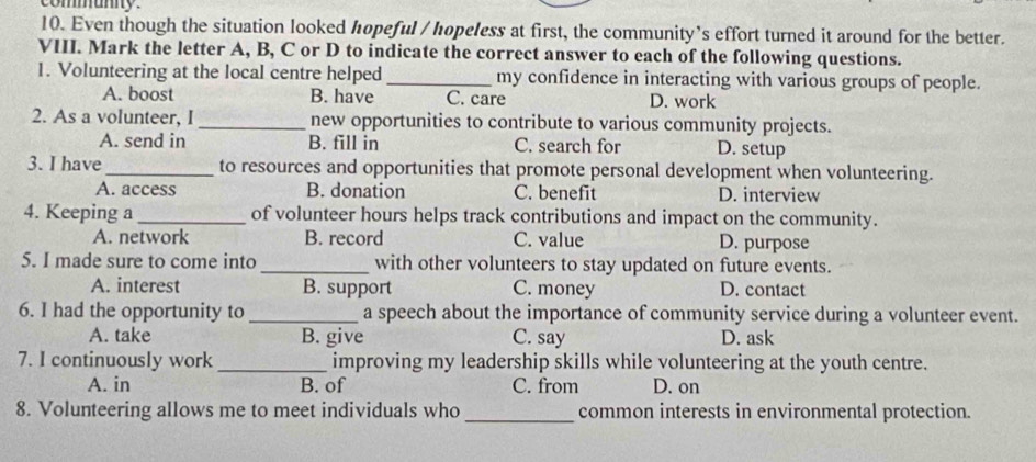 communny .
10. Even though the situation looked hopeful / hopeless at first, the community's effort turned it around for the better.
VIII. Mark the letter A, B, C or D to indicate the correct answer to each of the following questions.
1. Volunteering at the local centre helped _my confidence in interacting with various groups of people.
A. boost B. have C. care D. work
2. As a volunteer, I _new opportunities to contribute to various community projects.
A. send in B. fill in C. search for D. setup
3. I have _to resources and opportunities that promote personal development when volunteering.
A. access B. donation C. benefit D. interview
4. Keeping a_ of volunteer hours helps track contributions and impact on the community.
A. network B. record C. value D. purpose
5. I made sure to come into _with other volunteers to stay updated on future events.
A. interest B. support C. money D. contact
6. I had the opportunity to _a speech about the importance of community service during a volunteer event.
A. take B. give C. say D. ask
7. I continuously work_ improving my leadership skills while volunteering at the youth centre.
A. in B. of C. from D. on
8. Volunteering allows me to meet individuals who _common interests in environmental protection.