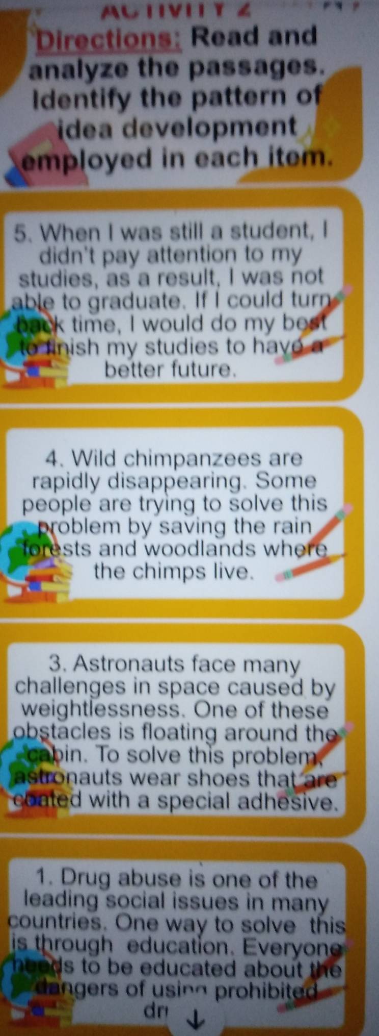 ACTVI Y 4 
Directions: Read and 
analyze the passages. 
Identify the pattern of 
idea development 
employed in each item. 
5. When I was still a student, I 
didn't pay attention to my 
studies, as a result, I was not 
able to graduate. If I could turn 
back time, I would do my best 
to finish my studies to have a 
better future. 
4. Wild chimpanzees are 
rapidly disappearing. Some 
people are trying to solve this 
problem by saving the rain . 
forests and woodlands where . 
the chimps live. 
3. Astronauts face many 
challenges in space caused by 
weightlessness. One of these 
obstacles is floating around the 
cabin. To solve this problem. 
astronauts wear shoes that are . 
coated with a special adhesive. 
1. Drug abuse is one of the 
leading social issues in many 
countries. One way to solve this 
is through education. Everyone 
heeds to be educated about the . 
dangers of using prohibited . 
dn