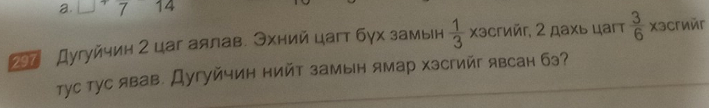 □^+ 7 14 
297 Дугуйчин 2 цаг аялав. Эхний цагт бγх замын  1/3  Χэсгиéг, 2 дахь цагт  3/6  xəcгиér 
тTус тус явав. Дугуйчин нийт замын ямар Χэсгийг явсан бэ?